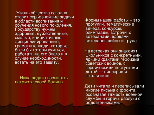 Жизнь общества сегодня ставит серьезнейшие задачи в области воспитания и обучения нового поколения. Государству нужны здоровые, мужественные, смелые, инициативные, дисциплинированные, грамотные люди, которые были бы готовы учиться, работать на его благо и в случае необходимости, встать на его защиту.  Наша задача воспитать патриота своей Родины.  Формы нашей работы – это прогулки, тематические вечера, конкурсы, олимпиады, встречи с ветеранами, вдовами ветеранов войны и труда.  На встречах они знакомят школьников с конкретными, яркими фактами героизма советских воинов, с героическими поступками детей — пионеров и школьников.  Дети читали и переписывали многие письма с фронта, осознавая тяжесть военной службы и горечь разлуки с родственниками.