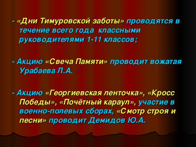 - «Дни Тимуровской заботы» проводятся в течение всего года классными руководителями 1-11 классов;  - Акцию «Свеча Памяти» проводит вожатая Урабаева Л.А.  - Акцию «Георгиевская ленточка»,  «Кросс  Победы», «Почётный караул», участие в военно-полевых сборах, «Смотр строя и  песни» проводит Демидов Ю.А.