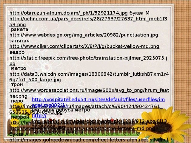http://otaruzun-album.do.am/_ph/1/52921174.jpg  буква М http://uchni.com.ua/pars_docs/refs/28/27637/27637_html_meb1f353.png  ракета http://www.webdesign.org/img_articles/20982/punctuation.jpg  запятая http://www.clker.com/cliparts/x/X/8/P/J/g/bucket-yellow-md.png  ведро http://static.freepik.com/free-photo/trainstation-bijlmer_2925075.jpg  метро http://data3.whicdn.com/images/18306842/tumblr_lutkshB7xm1r46g7fo1_500_large.jpg  трон http://www.wordassociations.ru/image/600x/svg_to_png/hrum_feather.png  перо http://img1.liveinternet.ru/images/attach/c/6/90/424/90424761_658635_P5140543.jpg  перрон http://bestclipartblog.com/clipart-pics/ostrich-clipart-7.jpg  страус http://www.clker.com/cliparts/D/u/q/o/t/Q/the-letter-a-md.png  буква А http://images.gofreedownload.com/effect-letters-alphabet-silver-clip-art-10288.jpg  буква М http://vospitatel.edu54.ru/sites/default/files/userfiles/image/img002(1). jpg  идея ребуса метро http:// img.labirint.ru/images/comments_pic/1205/012labgi0l1328156995.jpg  идея ребуса ракета