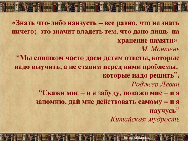 « Знать что-либо наизусть – все равно, что не знать ничего; это значит владеть тем, что дано лишь на хранение памяти »  М. Монтень  “ Мы слишком часто даем детям ответы, которые надо выучить, а не ставим перед ними проблемы, которые надо решить ” . Роджер Левин “ Скажи мне – и я забуду, покажи мне – и я запомню, дай мне действовать самому – и я научусь ”  Китайская мудрость