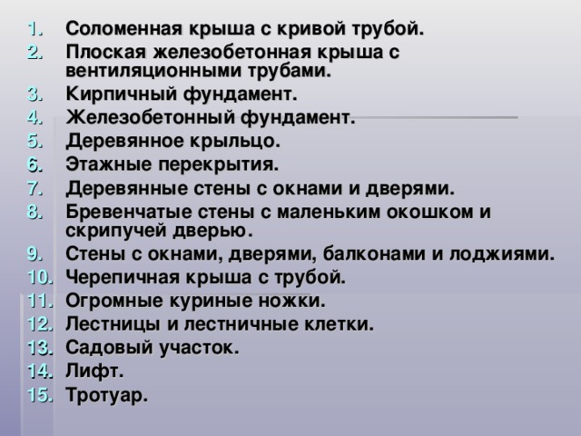 Соломенная крыша с кривой трубой. Плоская железобетонная крыша с вентиляционными трубами. Кирпичный фундамент. Железобетонный фундамент. Деревянное крыльцо. Этажные перекрытия. Деревянные стены с окнами и дверями. Бревенчатые стены с маленьким окошком и скрипучей дверью. Стены с окнами, дверями, балконами и лоджиями. Черепичная крыша с трубой. Огромные куриные ножки. Лестницы и лестничные клетки. Садовый участок. Лифт. Тротуар.