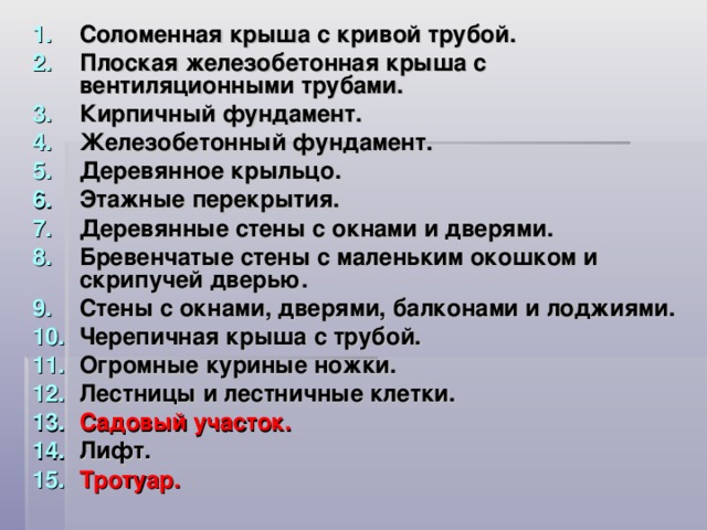 Соломенная крыша с кривой трубой. Плоская железобетонная крыша с вентиляционными трубами. Кирпичный фундамент. Железобетонный фундамент. Деревянное крыльцо. Этажные перекрытия. Деревянные стены с окнами и дверями. Бревенчатые стены с маленьким окошком и скрипучей дверью. Стены с окнами, дверями, балконами и лоджиями. Черепичная крыша с трубой. Огромные куриные ножки. Лестницы и лестничные клетки. Садовый участок. Лифт. Тротуар.