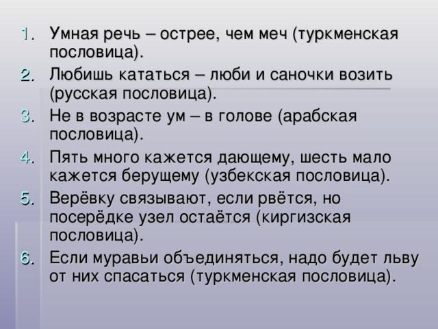 Умная речь – острее, чем меч (туркменская пословица). Любишь кататься – люби и саночки возить (русская пословица). Не в возрасте ум – в голове (арабская пословица). Пять много кажется дающему, шесть мало кажется берущему (узбекская пословица). Верёвку связывают, если рвётся, но посерёдке узел остаётся (киргизская пословица). Если муравьи объединяться, надо будет льву от них спасаться (туркменская пословица).