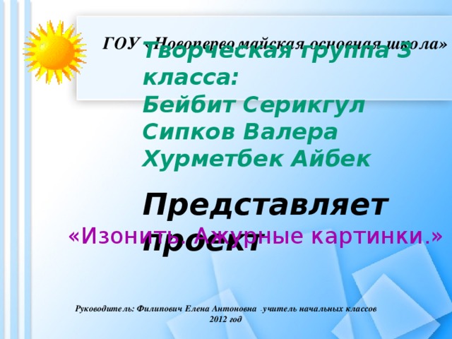 ГОУ «Новопервомайская основная школа»   Творческая группа 3 класса: Бейбит Серикгул Сипков Валера Хурметбек Айбек  Представляет проект «Изонить. Ажурные картинки.» Руководитель: Филипович Елена Антоновна - учитель начальных классов 2012 год