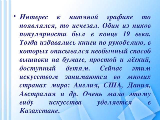 Интерес к нитяной графике то появлялся, то исчезал. Один из пиков популярности был в конце 19 века. Тогда издавались книги по рукоделию, в которых описывался необычный способ вышивки на бумаге, простой и лёгкий, доступный детям. Сейчас этим искусством занимаются во многих странах мира: Англия, США, Дания, Австралия и др. Очень мало этому виду искусства уделяется в Казахстане.