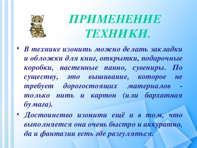 Применение  техники. В технике изонить можно делать закладки и обложки для книг, открытки, подарочные коробки, настенные панно, сувениры. По существу, это вышивание, которое не требует дорогостоящих материалов - только нить и картон (или бархатная бумага). Достоинство изонити ещё и в том, что выполняется она очень быстро и аккуратно, да и фантазии есть где разгуляться.