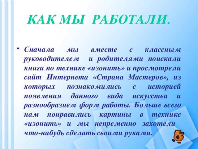 Как мы работали.   Сначала мы вместе с классным руководителем и родителями поискали книги по технике «изонить» и просмотрели сайт Интернета «Страна Мастеров», из которых познакомились с историей появления данного вида искусства и разнообразием форм работы. Больше всего нам понравились картины в технике «изонить» и мы непременно захотели что-нибудь сделать своими руками.