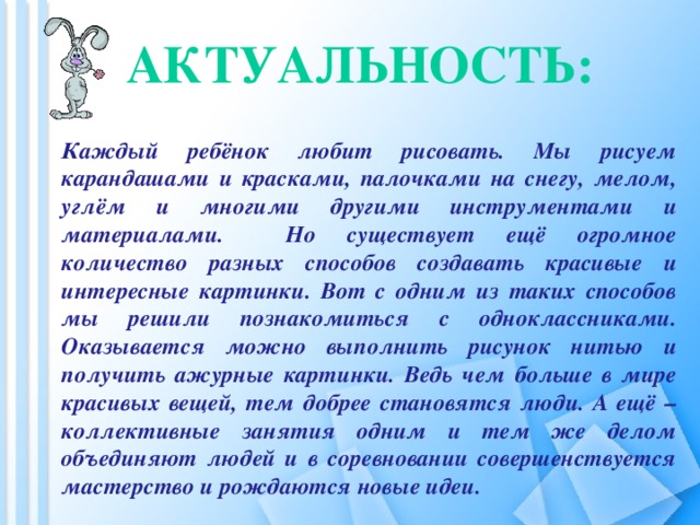 Актуальность:   Каждый ребёнок любит рисовать. Мы рисуем карандашами и красками, палочками на снегу, мелом, углём и многими другими инструментами и материалами. Но существует ещё огромное количество разных способов создавать красивые и интересные картинки. Вот с одним из таких способов мы решили познакомиться с одноклассниками. Оказывается можно выполнить рисунок нитью и получить ажурные картинки. Ведь чем больше в мире красивых вещей, тем добрее становятся люди. А ещё – коллективные занятия одним и тем же делом объединяют людей и в соревновании совершенствуется мастерство и рождаются новые идеи.