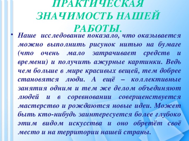 Практическая значимость нашей работы.   Наше исследование показало, что оказывается можно выполнить рисунок нитью на бумаге (что очень мало затрачивает средств и времени) и получить ажурные картинки. Ведь чем больше в мире красивых вещей, тем добрее становятся люди. А ещё – коллективные занятия одним и тем же делом объединяют людей и в соревновании совершенствуется мастерство и рождаются новые идеи. Может быть кто-нибудь заинтересуется более глубоко этим видом искусства и оно обретёт своё место и на территории нашей страны.