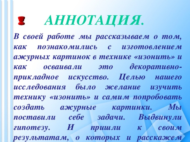 Аннотация.   В своей работе мы рассказываем о том, как познакомились с изготовлением ажурных картинок в технике «изонить» и как осваивали это декоративно-прикладное искусство. Целью нашего исследования было желание изучить технику «изонить» и самим попробовать создать ажурные картинки. Мы поставили себе задачи. Выдвинули гипотезу. И пришли к своим результатам, о которых и расскажем вам.