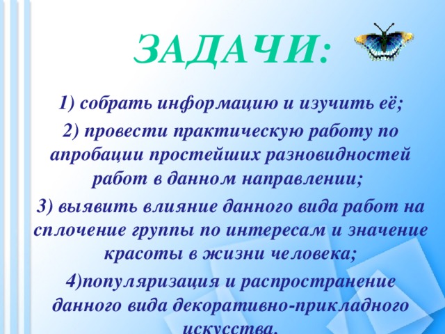 Задачи:   1) собрать информацию и изучить её; 2) провести практическую работу по апробации простейших разновидностей работ в данном направлении; 3) выявить влияние данного вида работ на сплочение группы по интересам и значение красоты в жизни человека; 4)популяризация и распространение данного вида декоративно-прикладного искусства.