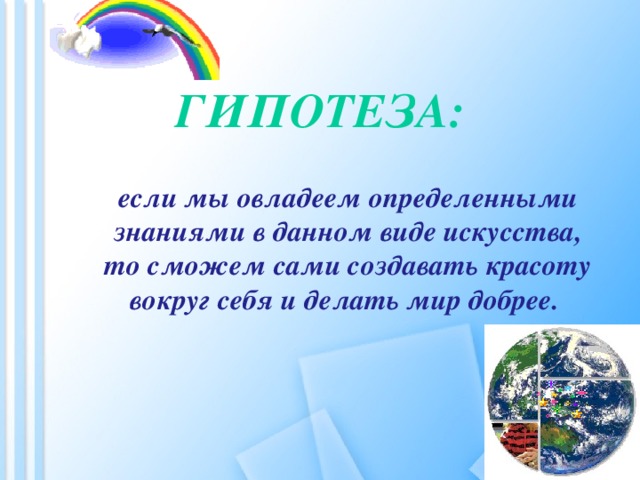 Гипотеза:   если мы овладеем определенными знаниями в данном виде искусства, то сможем сами создавать красоту вокруг себя и делать мир добрее.