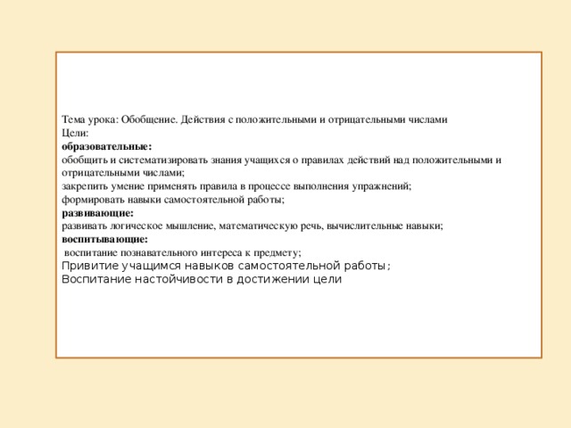 Тема урока: Обобщение. Действия с положительными и отрицательными числами Цели:   образовательные:   обобщить и систематизировать знания учащихся о правилах действий над положительными и отрицательными числами;   закрепить умение применять правила в процессе выполнения упражнений;   формировать навыки самостоятельной работы;   развивающие:   развивать логическое мышление, математическую речь, вычислительные навыки;   воспитывающие:    воспитание познавательного интереса к предмету;   Привитие учащимся навыков самостоятельной работы;   Воспитание настойчивости в достижении цели 