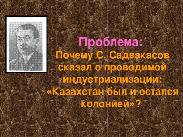 Проблема:  Почему С. Садвакасов сказал о проводимой индустриализации: «Казахстан был и остался колонией»?