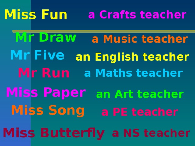 Miss Fun a Crafts teacher Mr Draw a Music teacher Mr Five an English teacher Mr Run a Maths teacher Miss Paper an Art teacher Miss Song a PE teacher Miss Butterfly a NS teacher
