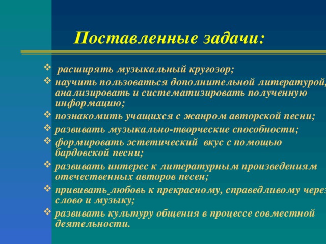 Поставленные задачи:  расширять музыкальный кругозор; научить пользоваться дополнительной литературой, анализировать и систематизировать полученную информацию; познакомить учащихся с жанром авторской песни; развивать музыкально-творческие способности; формировать эстетический вкус с помощью бардовской песни; развивать интерес к литературным произведениям отечественных авторов песен; прививать  любовь к прекрасному, справедливому через слово и музыку; развивать культуру общения в процессе совместной деятельности.