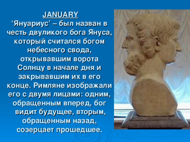 JANUARY  ‘ Януариус ’ – был назван в честь двуликого бога Януса, который считался богом небесного свода, открывавшим ворота Солнцу в начале дня и закрывавшим их в его конце. Римляне изображали его с двумя лицами: одним, обращенным вперед, бог  видит будущее, вторым, обращенным назад, созерцает прошедшее.