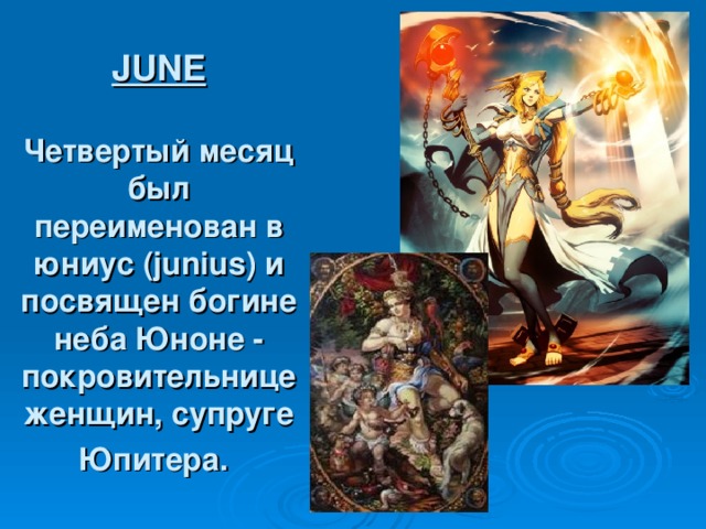 JUNE   Четвертый месяц был переименован в юниус (junius) и посвящен богине неба Юноне - покровительнице женщин, супруге Юпитера.