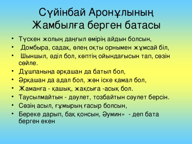 С үйінбай Аронұлының Жамбылға берген батасы Түскен жолың даңғыл өмірің айдын болсын,  Домбыра, садақ, өлең оқты орнымен жұмсай біл,  Шыншыл, әділ бол, көптің ойындағысын  тап, сөзін сөйле. Дұшпаныңа әрқашан да  батыл бол, Әрқашан да адал бол, жөн іске қамал бол, Жаманға - қашық, жақсыға  -асық бол. Таусылмайтын - дәулет, тозбайтын сәулет берсін. Сөзің асыл, ғұмырың ғасыр болсын, Б ереке дарып, бақ қонсын , Ә у мин» - деп бата берген екен .