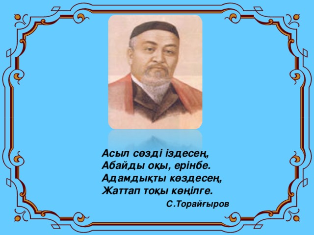 Асыл сөзді іздесең, Абайды оқы, ерінбе. Адамдықты көздесең, Жаттап тоқы көңілге.  С.Торайғыров