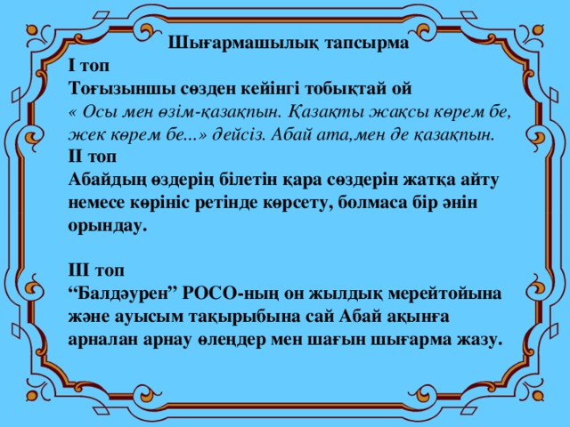 Шығармашылық тапсырма І топ Тоғызыншы сөзден кейінгі тобықтай ой « Осы мен өзім-қазақпын. Қазақты жақсы көрем бе, жек көрем бе...» дейсіз. Абай ата,мен де қазақпын. ІІ топ Абайдың өздерің білетін қара сөздерін жатқа айту немесе көрініс ретінде көрсету, болмаса бір әнін орындау.  ІІІ топ “ Балдәурен” РОСО-ның он жылдық мерейтойына және ауысым тақырыбына сай Абай ақынға арналан арнау өлеңдер мен шағын шығарма жазу.