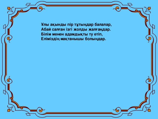 Ұлы ақынды пір тұтыңдар балалар, Абай салған ізгі жолды жалғаңдар. Білім менен адамдықты ту етіп, Еліміздің мақтанышы болыңдар.