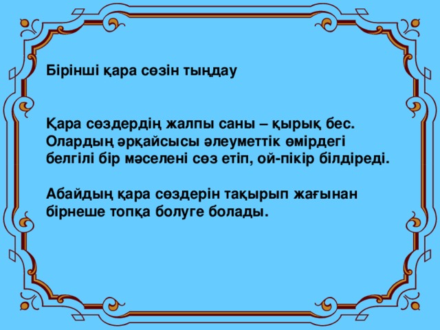 Бірінші қара сөзін тыңдау   Қара сөздердің жалпы саны – қырық бес. Олардың әрқайсысы әлеуметтік өмірдегі белгілі бір мәселені сөз етіп, ой - пікір білдіреді.  Абайдың қара сөздерін тақырып жағынан бірнеше топқа болуге болады.