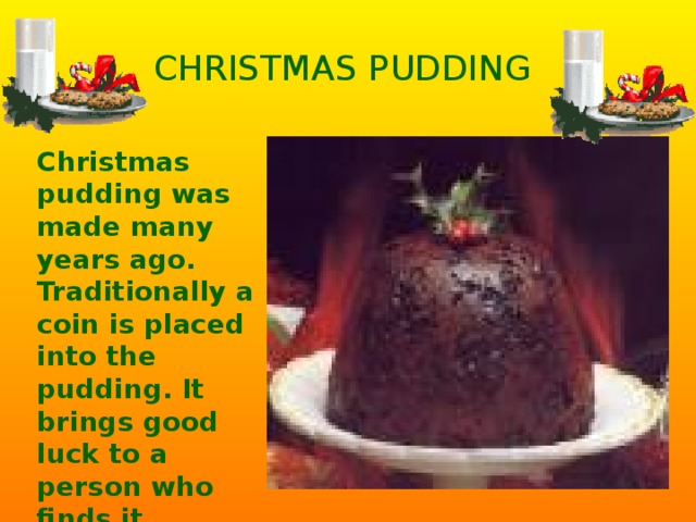CHRISTMAS PUDDING Christmas pudding was made many years ago. Traditionally a coin is placed into the pudding. It brings good luck to a person who finds it.