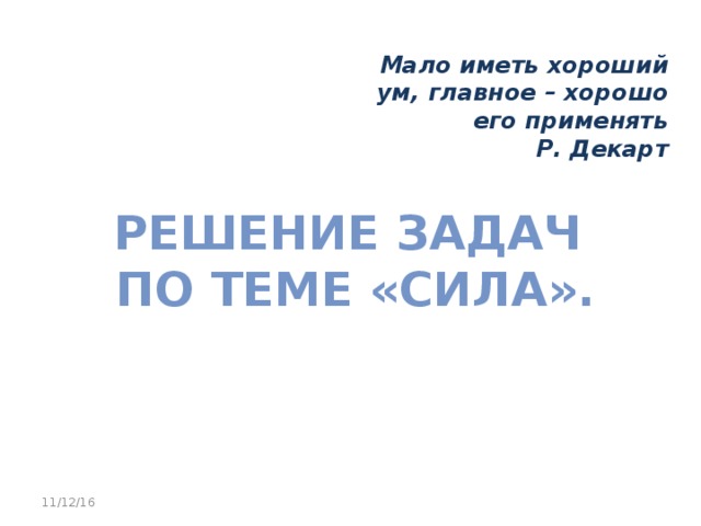 Мало иметь хороший ум, главное – хорошо его применять Р. Декарт Решение задач  по теме «Сила». 11/12/16