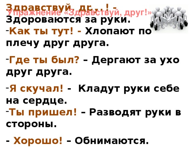 Здравствуй, друг! - Здороваются за руки. Как ты тут! - Хлопают по плечу друг друга.  Где ты был? – Дергают за ухо друг друга.  Я скучал! - Кладут руки себе на сердце. Ты пришел! – Разводят руки в стороны.  - Хорошо! – Обнимаются. Упражнение «Здравствуй, друг!»