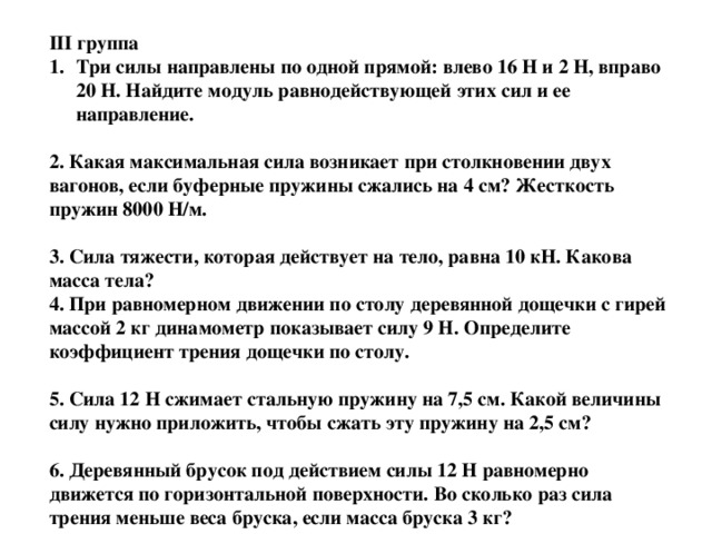 III группа Три силы направлены по одной прямой: влево 16 Н и 2 Н, вправо 20 Н. Найдите модуль равнодействующей этих сил и ее направление.  2. Какая максимальная сила возникает при столкновении двух вагонов, если буферные пружины сжались на 4 см? Жесткость пружин 8000 Н/м.  3. Сила тяжести, которая действует на тело, равна 10 кН. Какова масса тела? 4. При равномерном движении по столу деревянной дощечки с гирей массой 2 кг динамометр показывает силу 9 Н. Определите коэффициент трения дощечки по столу.  5. Сила 12 Н сжимает стальную пружину на 7,5 см. Какой величины силу нужно приложить, чтобы сжать эту пружину на 2,5 см?  6. Деревянный брусок под действием силы 12 Н равномерно движется по горизонтальной поверхности. Во сколько раз сила трения меньше веса бруска, если масса бруска 3 кг?