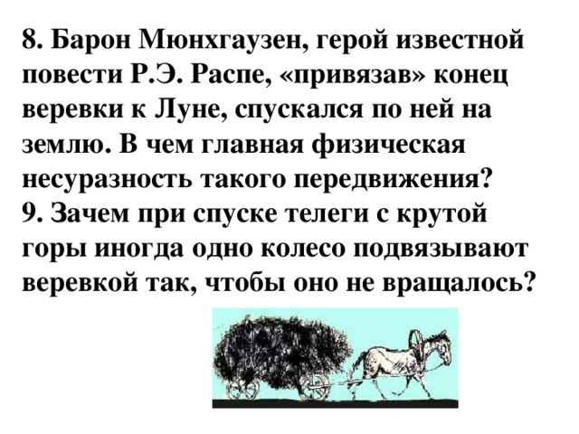 8. Барон Мюнхгаузен, герой известной повести Р.Э. Распе, «привязав» конец веревки к Луне, спускался по ней на землю. В чем главная физическая несуразность такого передвижения? 9. Зачем при спуске телеги с крутой горы иногда одно колесо подвязывают веревкой так, чтобы оно не вращалось?