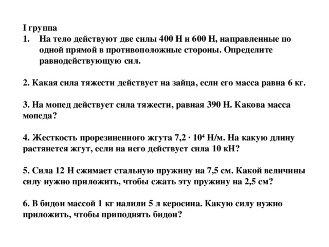 I группа На тело действуют две силы 400 Н и 600 Н, направленные по одной прямой в противоположные стороны. Определите равнодействующую сил.  2. Какая сила тяжести действует на зайца, если его масса равна 6 кг.  3. На мопед действует сила тяжести, равная 390 Н. Какова масса мопеда?  4. Жесткость прорезиненного жгута 7,2 · 10 4 Н/м. На какую длину растянется жгут, если на него действует сила 10 кН?  5. Сила 12 Н сжимает стальную пружину на 7,5 см. Какой величины силу нужно приложить, чтобы сжать эту пружину на 2,5 см?  6. В бидон массой 1 кг налили 5 л керосина. Какую силу нужно приложить, чтобы приподнять бидон?