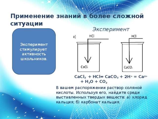 Применение знаний в более сложной ситуации   Эксперимент Эксперимент стимулирует активность школьников. CaCl 2 + HCl = CaCO 3 + 2H + = Ca 2+ + H 2 O + CO 2 В вашем распоряжении раствор соляной кислоты. Используя его, найдите среди выставленных твердых веществ: а) хлорид кальция; б) карбонат кальция.