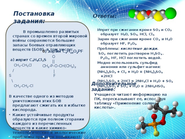 Иприт при сжигании кроме SO 2 и CO 2 образует  H 2 O, SO 3 , HCl, Cl 2. Зарин при сжигании кроме CO 2 и H 2 O образует HF, P 2 O 5 . Проблемы: кислотные дожди.   SO 3 поглотить раствором H 2 SO 4 . P 2 O 5 , HF, HCl поглотить водой. Модно использовать сульфид аммония или сульфит магния: (NH 4 ) 2 SO 3 + Cl 2 + H 2 O = (NH 4 ) 2 SO 4 +2HCl (NH 4 ) 2 SO 3 + 2HCl = 2NH 4 Cl  + H 2 O + SO 2 (NH 4 ) 2 SO 3 + SO 2 + H 2 O = 2NH 4 HSO 3    Постановка задания: Ответы:  В промышленно развитых странах со времен второй мировой войны сохраняются большие запасы боевых отравляющих веществ (БОВ), в том числе:   а) иприт C 4 H 8 Cl 2 S  CH 2 -CH 2 Cl  / S  \  CH 2 -CH 2 -Cl  В качестве одного из методов уничтожения этих БОВ предлагают сжигать их в избытке кислорода. Какие устойчивые продукты образуются при полном сгорании каждого из перечисленных веществ и какие химико-технологические и экологические проблемы при этом возникают? Предложите методы переработки продуктов сгорания БОВ в безопасные вещества. б ) зарин C 4 H 10 O 2 PF  O  || CH 3 -P-O-CH(CH 3 ) 2  |  F Дополнительное задание: Учащиеся читают информацию на ПК, пересказывают ее, используя таблицу «Применение соляной кислоты».