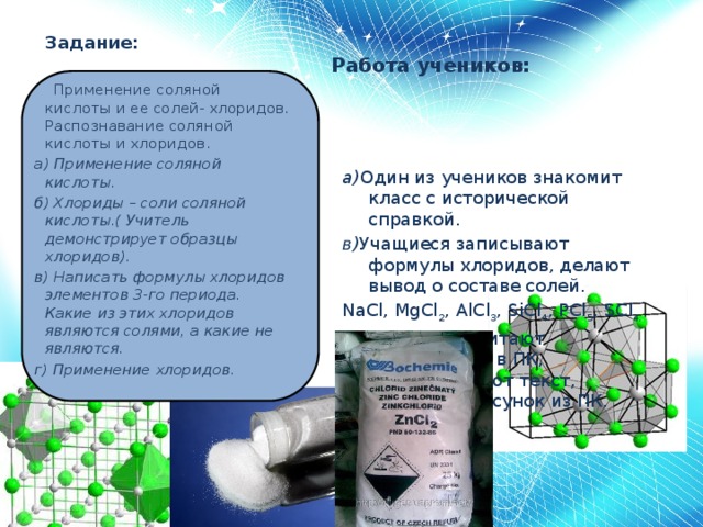 Задание: а) Один из учеников знакомит класс с исторической справкой. в) Учащиеся записывают формулы хлоридов, делают вывод о составе солей. NaCl, MgCl 2 , AlCl 3 , SiCl 4 , PCl 5 , SCl 4.   г) Школьники читают информацию в ПК, пересказывают текст, используя рисунок из ПК. Работа учеников:    Применение соляной кислоты и ее солей- хлоридов. Распознавание соляной кислоты и хлоридов. а) Применение соляной кислоты.  б) Хлориды – соли соляной кислоты.( Учитель демонстрирует образцы хлоридов). в) Написать формулы хлоридов элементов 3-го периода. Какие из этих хлоридов являются солями, а какие не являются. г) Применение хлоридов.