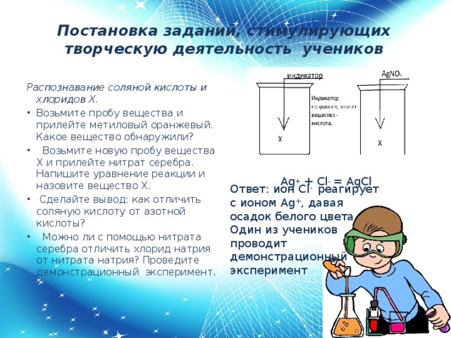 Постановка заданий, стимулирующих творческую деятельность учеников Распознавание соляной кислоты и хлоридов Х. Возьмите пробу вещества и прилейте метиловый оранжевый. Какое вещество обнаружили?  Возьмите новую пробу вещества Х и прилейте нитрат серебра. Напишите уравнение реакции и назовите вещество Х.  Сделайте вывод: как отличить соляную кислоту от азотной кислоты?  Можно ли с помощью нитрата серебра отличить хлорид натрия от нитрата натрия? Проведите демонстрационный эксперимент . Ag + + Cl - = AgCl Ответ: ион Cl - реагирует с ионом Ag + , давая осадок белого цвета. Один из учеников проводит демонстрационный эксперимент