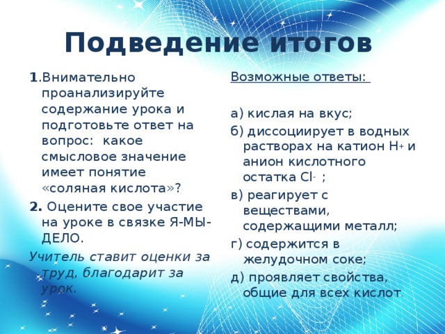 Подведение итогов  1 .Внимательно проанализируйте содержание урока и подготовьте ответ на вопрос: какое смысловое значение имеет понятие «соляная кислота»? Возможные ответы: 2. Оцените свое участие на уроке в связке Я-МЫ-ДЕЛО.  Учитель ставит оценки за труд, благодарит за урок. а) кислая на вкус; б) диссоциирует в водных растворах на катион H + и анион кислотного остатка Cl - ; в) реагирует с веществами, содержащими металл; г) содержится в желудочном соке; д) проявляет свойства, общие для всех кислот .