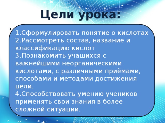 Цели урока:   1.Сформулировать понятие о кислотах 1.Сформулировать понятие о кислотах 2.Рассмотреть состав, название и классификацию кислот 3.Познакомить учащихся с важнейшими неорганическими кислотами, с различными приёмами, способами и методами достижения цели. 4.Способствовать умению учеников применять свои знания в более сложной ситуации. 2.Рассмотреть состав, название и классификацию кислот 3.Познакомить учащихся с важнейшими неорганическими кислотами, с различными приёмами, способами и методами достижения цели. 4.Способствовать умению учеников применять свои знания в более сложной ситуации.