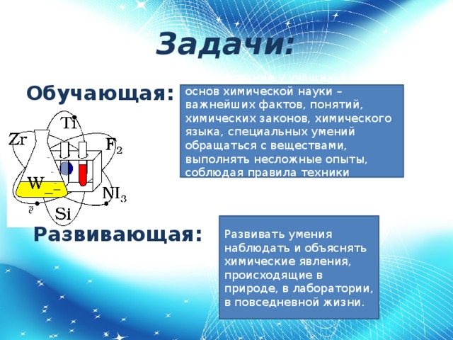 Задачи: Обучающая:   Развивающая: Формирование у учащихся знаний основ химической науки – важнейших фактов, понятий, химических законов, химического языка, специальных умений обращаться с веществами, выполнять несложные опыты, соблюдая правила техники безопасности. Развивать умения наблюдать и объяснять химические явления, происходящие в природе, в лаборатории, в повседневной жизни.