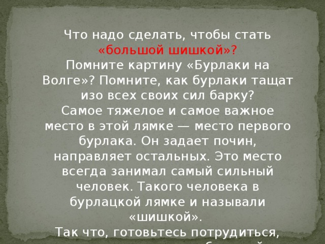 Что надо сделать, чтобы стать «большой шишкой»?  Помните картину «Бурлаки на Волге»? Помните, как бурлаки тащат изо всех своих сил барку?  Самое тяжелое и самое важное место в этой лямке — место первого бурлака. Он задает почин, направляет остальных. Это место всегда занимал самый сильный человек. Такого человека в бурлацкой лямке и называли «шишкой».   Так что, готовьтесь потрудиться, если хотите стать «большой шишкой»!