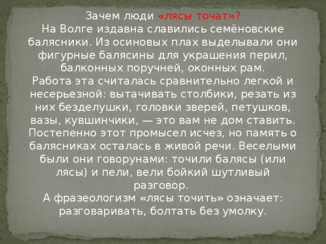 Зачем люди «лясы точат»?  На Волге издавна славились семёновские балясники. Из осиновых плах выделывали они фигурные балясины для украшения перил, балконных поручней, оконных рам.  Работа эта считалась сравнительно легкой и несерьезной: вытачивать столбики, резать из них безделушки, головки зверей, петушков, вазы, кувшинчики, — это вам не дом ставить.  Постепенно этот промысел исчез, но память о балясниках осталась в живой речи. Веселыми были они говорунами: точили балясы (или лясы) и пели, вели бойкий шутливый разговор.   А фразеологизм «лясы точить» означает: разговаривать, болтать без умолку.