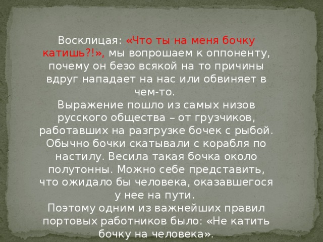 Восклицая: «Что ты на меня бочку катишь?!», мы вопрошаем к оппоненту, почему он безо всякой на то причины вдруг нападает на нас или обвиняет в чем-то.   Выражение пошло из самых низов русского общества – от грузчиков, работавших на разгрузке бочек с рыбой. Обычно бочки скатывали с корабля по настилу. Весила такая бочка около полутонны. Можно себе представить, что ожидало бы человека, оказавшегося у нее на пути.   Поэтому одним из важнейших правил портовых работников было: «Не катить бочку на человека».