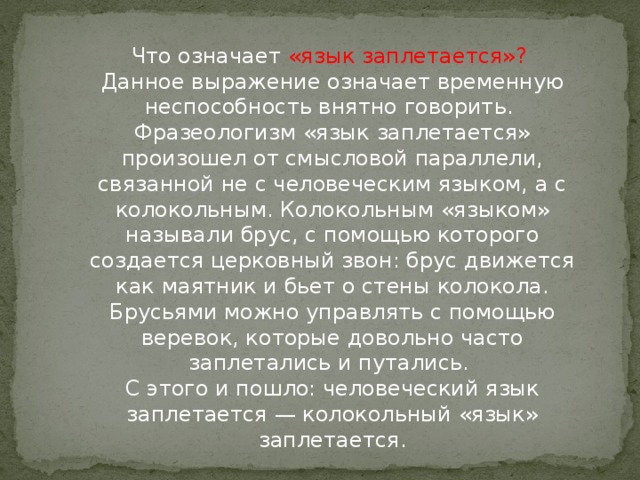 Что означает «язык заплетается»?   Данное выражение означает временную неспособность внятно говорить.   Фразеологизм «язык заплетается» произошел от смысловой параллели, связанной не с человеческим языком, а с колокольным. Колокольным «языком» называли брус, с помощью которого создается церковный звон: брус движется как маятник и бьет о стены колокола. Брусьями можно управлять с помощью веревок, которые довольно часто заплетались и путались.   С этого и пошло: человеческий язык заплетается — колокольный «язык» заплетается.