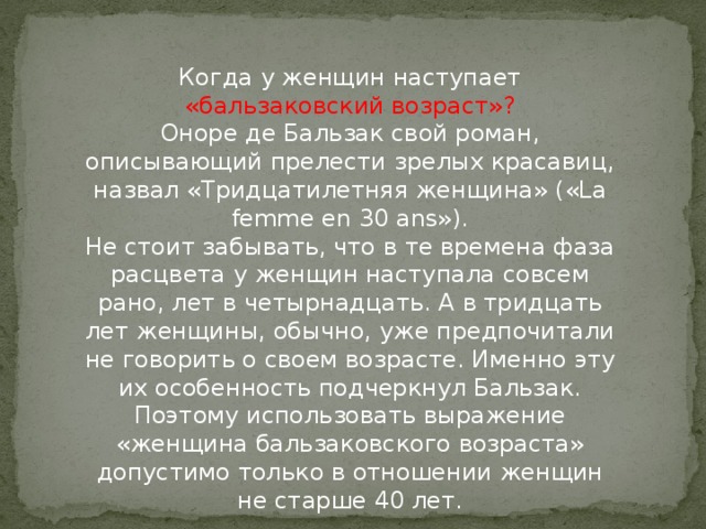 Когда у женщин наступает «бальзаковский возраст»?  Оноре де Бальзак свой роман, описывающий прелести зрелых красавиц, назвал «Тридцатилетняя женщина» («La femme en 30 ans»).  Не стоит забывать, что в те времена фаза расцвета у женщин наступала совсем рано, лет в четырнадцать. А в тридцать лет женщины, обычно, уже предпочитали не говорить о своем возрасте. Именно эту их особенность подчеркнул Бальзак.  Поэтому использовать выражение «женщина бальзаковского возраста» допустимо только в отношении женщин не старше 40 лет.