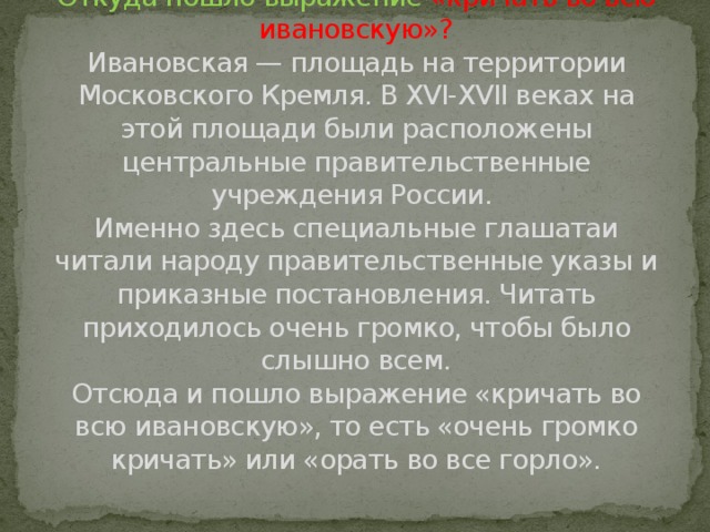 Откуда пошло выражение «кричать во всю ивановскую»?  Ивановская — площадь на территории Московского Кремля. В XVI-XVII веках на этой площади были расположены центральные правительственные учреждения России.   Именно здесь специальные глашатаи читали народу правительственные указы и приказные постановления. Читать приходилось очень громко, чтобы было слышно всем.  Отсюда и пошло выражение «кричать во всю ивановскую», то есть «очень громко кричать» или «орать во все горло».