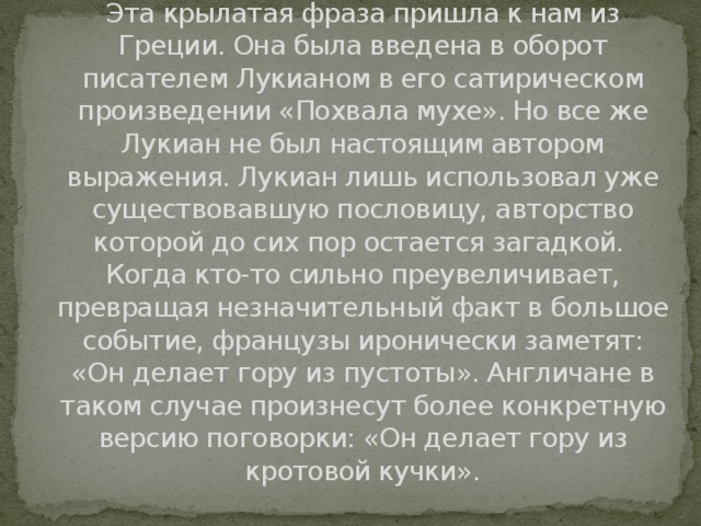 Откуда пошло выражение «Из мухи делать слона»?  Эта крылатая фраза пришла к нам из Греции. Она была введена в оборот писателем Лукианом в его сатирическом произведении «Похвала мухе». Но все же Лукиан не был настоящим автором выражения. Лукиан лишь использовал уже существовавшую пословицу, авторство которой до сих пор остается загадкой.   Когда кто-то сильно преувеличивает, превращая незначительный факт в большое событие, французы иронически заметят: «Он делает гору из пустоты». Англичане в таком случае произнесут более конкретную версию поговорки: «Он делает гору из кротовой кучки».