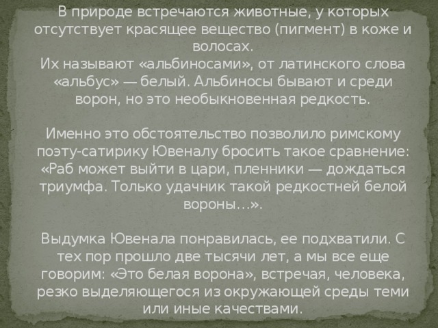 Чем интересны «белые вороны»?   В природе встречаются животные, у которых отсутствует красящее вещество (пигмент) в коже и волосах.  Их называют «альбиносами», от латинского слова «альбус» — белый. Альбиносы бывают и среди ворон, но это необыкновенная редкость.   Именно это обстоятельство позволило римскому поэту-сатирику Ювеналу бросить такое сравнение: «Раб может выйти в цари, пленники — дождаться триумфа. Только удачник такой редкостней белой вороны…».   Выдумка Ювенала понравилась, ее подхватили. С тех пор прошло две тысячи лет, а мы все еще говорим: «Это белая ворона», встречая, человека, резко выделяющегося из окружающей среды теми или иные качествами.