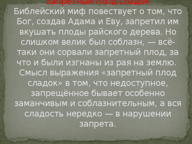 Запретный плод сладок  Библейский миф повествует о том, что Бог, создав Адама и Еву, запре­тил им вкушать плоды райского дерева. Но слиш­ком велик был соблазн, — всё-таки они сорвали запретный плод, за что и были изгнаны из рая на землю.   Смысл выражения «запретный плод сладок» в том, что недоступное, запрещённое бывает особенно заманчивым и соблазнительным, а вся сладость нередко — в нарушении запрета.