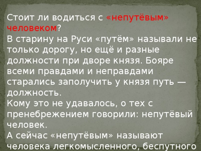 Стоит ли водиться с «непутёвым» человеком ?  В старину на Руси «путём» называли не только дорогу, но ещё и разные должности при дворе князя. Бояре всеми правдами и неправдами старались заполучить у князя путь — должность.  Кому это не удавалось, о тех с пренебрежением говорили: непутёвый человек.  А сейчас «непутёвым» называют человека легкомысленного, беспутного и безалаберного.